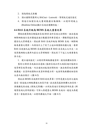 2. 須為開放式架構
  3. 須以國際間廣用之 BACnet、Lonwork，等開放式通信協定
  4. 須 進 行 相 關 系 統 之 量 測 數 據 自 動 擷 取 ， 以 便 即 時 線 上
    (Realtime Online)顯示系統的運轉性能。

4-4 BAS 系統升級為 BEMS 系統之重要改革
  傳統的建築物自動監控系統 BAS 由於系統之封閉性，無法透過
網際網路進行良好溝通並進行數據資料庫資建立、傳輸等監控系統
最佳化之管理建立，因此將 BAS 系統升級為 BEMS 系統，網際網
路為重要之環節。而再設計上了有了上述四項重點依據之後，要將
BAS 系統強化成 BEMS 系統還需要改革 BAS 在系統上之不足，以
及因應網路之應用而產生之管理機制。因此有了下述三大項重要改
革手段。
  1. 建立通訊協定：以便利用網路溝通資料，提高軟體相容性。
  舊有之 BAS 系統無法在遠端 (監控系統以外之地區)進行監控以
及管理系統等功能，而且通訊功能為封閉性的，無法與其他系統聯
絡溝通。在資料的讀取以及資料庫建立時，也會因為軟體的相容性
太差而無法執行。(圖 4-2)
  因此在 BEMS 系統對於 BAS 的改革第一步即是建立良好之通訊
協定，創造能以網路溝通之相容介面，並且提高監控軟體之相容性，
具備擴充性功能 (開放式架構)，以利未來進行空調或照明改善 (新
增某區域之照明控制)，可併入原建置之 BEMS 系統內，避免又再建
置另一套監控系統，以便利溝通之介面。(圖 4-3)




                        30
 