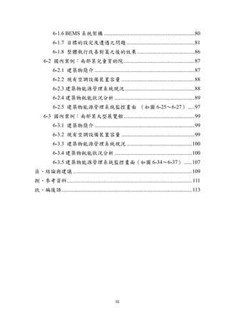 6-1.6 BEMS 系統架構 .................................................................... 80
           6-1.7 目標的設定及遭遇之問題 ................................................... 81
           6-1.8 整體執行改善對策之後的效果 ........................................... 86
     6-2 國內案例：南部某兒童育幼院 ..................................................... 87
           6-2.1 建築物簡介 ........................................................................... 87
           6-2.2 現有空調設備裝置容量 ....................................................... 88
           6-2.3 建築物能源管理系統現況 .................................................... 88
           6-2.4 建築物耗能狀況分析 ............................................................ 89
           6-2.5 建築物能源管理系統監控畫面 （如圖 6-25～6-27） ..... 97
     6-3 國內案例：南部某大型展覽館 ..................................................... 99
           6-3.1 建築物簡介 ........................................................................... 99
           6-3.2 現有空調設備裝置容量 ....................................................... 99
           6-3.3 建築物能源管理系統現況 ................................................. 100
           6-3.4 建築物耗能狀況分析 .......................................................... 100
           6-3.5 建築物能源管理系統監控畫面（如圖 6-34～6-37） ...... 107
柒、結論與建議 ......................................................................................... 109
捌、參考資料.............................................................................................. 111
玖、編後語.................................................................................................. 113




                                                    III
 