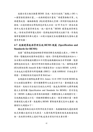 我國目前正極力推廣 BEMS 系統，配合行政院「挑戰二 ΟΟ 八
―國家發展重點計畫」—水與綠建設計畫及「綠建築推動方案」之
綠建築政策，積極推動舊 (既)有建築物之空調、照明節約能源改善
措施，以達到建設台灣為綠色矽島之目的。從 93 年至今，將各改善
案件之電力需量管理系統，統一提升為「BEMS 建築能源管理系
統」
 ，除有效管理用電之情形，更將能源使用情況記錄下來，作為設
備用電運轉資料庫之建立，以便日後擬定系統運轉最佳化策略之重
要參考依據。

4-7 我國建築能源管理系統 BEMS 規範 (Specification and
Standards for BEMS)
  我國「建築能源遠端網路管理與診斷系統規範之建立」
                         ，1980 年
開始，電腦技術的應用相當廣泛，通訊、資料處理相關技術的加入，
各自獨立的情報通訊體系和不同製造廠機種的組合非常困難。隨著
國際技術的交流，國內外用語和規格必須要求統一化。國際能源署
(IEA)開始招集 Annexl6 有數十個國家參加，以進行 BEMS 之研究。
日本也成立建築節約用電機構 (IBEC)，美國 ASHRAE 方面也著手
開發，空調控制共同通訊草案 BACnet。
  本規範結合國際能源署 IEA Annex 16 於 1995 年針對 BEMS 施
行之相關各國事例、節約運轉費用之效益分析手法、量測儀器之適
用指針，及施行方法進行系統化之研究，使成為 BEMS 之標準與規
範之主要架構 (Specification and Standards for BEMS)。其內容包
含：BEMS 之構成之要素與流程規劃、硬體設備之工程規劃訂定、
系統機能規範之訂定、試驗調整體制之建立、教育訓練計畫、維修
保養制度之建立等，為後續之 BEMS 實際應用奠定良好之基礎。我
國制訂之規範如下：
  構成建築物系統和利用準則具多樣性。為兼顧網路化遙控與開
放式架構以達到省力化要求，大量利應用寬頻有線及無線通訊技
術，在經濟合理性上達到平衡,成為目前設計的主要目標。

                        42
 
