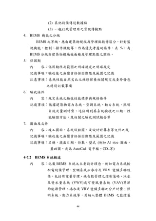 (2) 其他設備傳送數據點
           (3) 一般行政管理用之資訊傳輸點
4. BEMS 機能之分級
      BEMS 之等級，應由建築物規模及管理點數作區分，針對監
  視機能，控制、操作機能等，作為優先考慮的條件，表 5-1 為
  BEMS 分級與建築物樓地板面積及管理點數之關係。
5. 保固期
  內    容：保固期限及範圍之明確規定之明確規定
  記載事項：驗收後之無償責任保固期限及範圍之記載
  注意事項：系統性能自然劣比之維修保養相關規定或委外發包
          之特別記載事項
6. 驗收條件
  內    容：規定系統之驗收性能標準與規格條件
  記載事項：依據建築物電力系統、空調系統、動力系統、照明
           系統及量測計費，逐條明列其系統驗收之日期，性
           能驗證方法，及相關之驗收測試報告等
7. 圖面及文件
  內    容：竣工圖面，系統流程圖，及設計計算表等文件之規
  記載事項：驗收後之無償責任保固期限及範圍之記載
  記載事項：名稱，提出日期，份數，型式 (例如 A1 size 圖面，
           藍晒圖，或為 AutoCad 電子檔，CD..等)

4-7.2 BEMS 系統概述
  內    容：記載 BEMS 系統之主要設計理念，例如電力系統輸
          配電設備管理、空調系統如水冷及 VRV 變頻多聯設
          備，包括用電量管理、機台數管理之控制策略、冰水
          泵變水量系統 (VWV)或可變風量系統 (VAV)等節
          約能源管理，冰水及 VRV 變頻多聯之分戶計費、照
          明系統、動力系統等，其納入整體 BEMS 之監控策

                     44
 