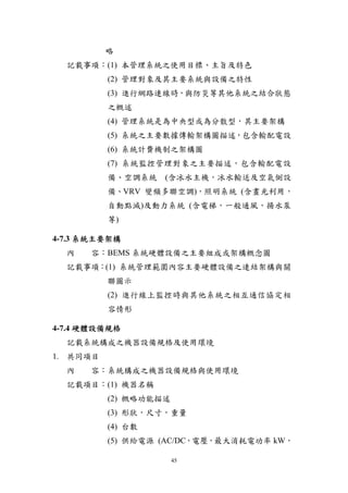 略
  記載事項：(1) 本管理系統之使用目標、主旨及特色
          (2) 管理對象及其主要系統與設備之特性
          (3) 進行網路連線時，與防災等其他系統之結合狀態
          之概述
          (4) 管理系統是為中央型或為分散型，其主要架構
          (5) 系統之主要數據傳輸架構圖描述，包含輸配電設
          (6) 系統計費機制之架構圖
          (7) 系統監控管理對象之主要描述，包含輸配電設
          備、空調系統   (含冰水主機，冰水輸送及空氣側設
          備、VRV 變頻多聯空調)，照明系統 (含晝光利用，
          自動點滅)及動力系統 (含電梯，一般通風，揚水泵
          等)

4-7.3 系統主要架構
  內   容：BEMS 系統硬體設備之主要組成或架構概念圖
  記載事項：(1) 系統管理範圍內容主要硬體設備之連結架構與關
          聯圖示
          (2) 進行線上監控時與其他系統之相互通信協定相
          容情形

4-7.4 硬體設備規格
  記載系統構成之機器設備規格及使用環境
1. 共同項目
  內   容：系統構成之機器設備規格與使用環境
  記載項目：(1) 機器名稱
          (2) 概略功能描述
          (3) 形狀，尺寸，重量
          (4) 台數
          (5) 供給電源 (AC/DC，電壓，最大消耗電功率 kW，

                       45
 
