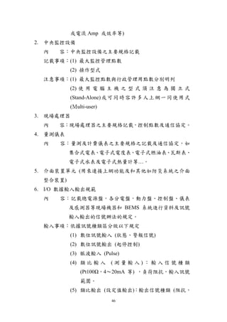 或電流 Amp 或效率等)
2. 中央監控設備
  內   容：中央監控設備之主要規格記載
  記載事項：(1) 最大監控管理點數
           (2) 操作型式
  注意事項：(1) 最大監控點數與行政管理用點數分別明列
           (2) 使 用 電 腦 主 機 之 型 式 須 注 意 為 獨 立 式
           (Stand-Alone) 或 可 同 時 容 許 多 人 上 網 一 同 使 用 式
           (Ｍulti-user)
3. 現場處理器
  內   容：現場處理器之主要規格記載，控制點數及通信協定。
4. 量測儀表
  內   容：量測及計費儀表之主要規格之記載及通信協定，如
          集合式電表、電子式電度表、電子式燃油表、瓦斯表、
          電子式水表及電子式熱量計等…。
5. 介面裝置單元 (用來連接上網功能及和其他如防災系統之介面
  整合裝置)
6. I/O 數據輸入輸出規範
  內   容︰記載總電源盤，各分電盤，動力盤、控制盤、儀表
          及感測器等現場機器和 BEMS 系統進行資料及訊號
          輸入輸出的信號辦法的規定。
  輸入事項︰依據訊號種類區分做以下規定
           (1) 數位訊號輸入 (狀態、警報信號)
           (2) 數位訊號輸出 (起停控制)
           (3) 脈波輸入 (Pulse)
           (4) 類 比 輸 入    (測量輸入)：輸入信號種類
               (Pt100Ω，4～20mA 等) ，負荷阻抗，輸入訊號
               範圍。
           (5) 類比輸出 (設定值輸出)：輸出信號種類 (阻抗，
                          46
 