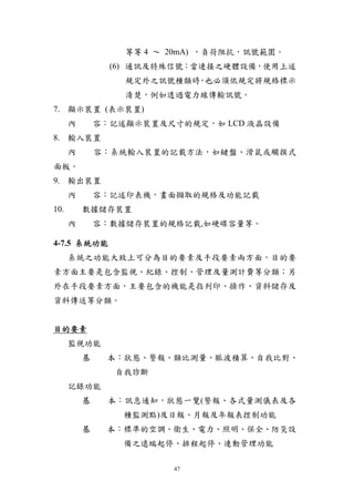 等等 4 ～ 20mA) ，負荷阻抗，訊號範圍。
                (6) 通訊及特殊信號：當連接之硬體設備，使用上述
                  規定外之訊號種類時 也必須依規定將規格標示
                           ，
                  清楚，例如透過電力線傳輸訊號。
7. 顯示裝置 (表示裝置)
      內       容︰記述顯示裝置及尺寸的規定，如 LCD 液晶設備
8. 輸入裝置
      內       容︰系統輸入裝置的記載方法，如鍵盤、滑鼠或觸摸式
面板。
9. 輸出裝置
      內       容︰記述印表機，畫面擷取的規格及功能記載
10.       數據儲存裝置
      內       容︰數據儲存裝置的規格記載,如硬碟容量等。

4-7.5 系統功能
      系統之功能大致上可分為目的要素及手段要素兩方面，目的要
素方面主要是包含監視、紀錄、控制、管理及量測計費等分類；另
外在手段要素方面，主要包含的機能是指列印、操作、資料儲存及
資料傳送等分類。


目的要素
      監視功能
          基    本︰狀態、警報、類比測量、脈波積算、自我比對、
                 自我診斷
      記錄功能
          基    本︰訊息通知，狀態一覽(警報、各式量測儀表及各
                  種監測點)及日報、月報及年報表控制功能
          基    本︰標準的空調、衛生、電力、照明、保全、防災設
                  備之遠端起停、排程起停、連動管理功能

                         47
 