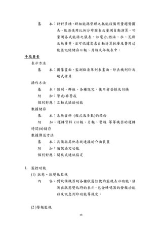 基     本︰針對多棟、群組能源管理之耗能設備用量趨勢圖
             表、能源使用比例分布圖表及量測自動演算。可
             量測各式能源之儀表，如電力,燃油、水、瓦斯
             及熱量等，並可依據需求自動計算耗量及費用功
             能並記錄儲存日報、月報及年報表中。
手段要素
  表示方法
    基     本︰圖像畫面、監測點清單列表畫面，印表機列印及
             硬式拷貝
  操作方法
    基     本︰個別、群組、各種設定、使用者登錄及切換
    附     加︰警戒/非警戒
    個別對應︰互動式協助功能
  數據儲存
    基     本︰系統資料 (程式及參數)的備份
    附     加︰運轉資料 (日報、月報、警報 等等機器的運轉
  時間)的儲存
  數據傳送方法
    基     本︰具備與其他系統連接的介面裝置
    附     加︰通訊協定功能
    個別對應︰開放式通訊協定


1. 監控功能
  (1) 狀態‧狀變化監視
    內     容︰對設備機器的各種狀態信號的監視表示功能，偵
             測出狀態變化時的表示，包含蜂鳴器的發報功能
             以及訊息列印功能等規定。


  (2 )警報監視
                     48
 