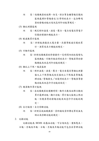 內     容︰設備機器的故障、防災、保全等各種警報信號的
              監視處理和警報發生/正常時的表示，包含蜂鳴
              器的發報功能以及訊息列印功能等規定。
  (3) 類比測量監視
    內     容：規定對於溫度、濕度、壓力、電力及電流等電子
              信號的變換和機能表示。
  (4) 脈波數累計監視
    內     容：針對能源儀表之電力量、流量等脈波信號的累
              計，演算及表示機能的規定。
  (5) 不動作監視
    內     容：針對設備機器的停發操作一定時間內的狀態變化
              監視機能、不動作檢出時的表示、警報器等的發
              報機能及訊息列印功能的規定。
  (6) 類比上下限‧偏差監控
    內     容：對於温度、濕度、壓力、電力及電流等類比測量
              值之上下限警報或設定值的上下限偏差警報處
              理功能、警報發生／回復時的表示‧警報器等發
              報功能及訊息印字功能的設定。
  (7) 機器動作累計監視
    內     容：各設備機器的運轉時間、動作次數及故障次數的
              累計處理功能、顯示功能、累計值之監視上限功
              能、信號器等的發報功能及訊息印字功能的規
              定。
  (8) 自行檢查‧自行診斷功能
    內     容：針對系統組織機器、資料檔及資料傳送等有無失
              誤以及診斷功能的規定。
2. 記錄功能
    記錄功能為 BEMS 的基本功能，可分為訊息、重點覧表、
  日報、月報及年報。日報、月報及年報功能可包含在管理功能
                    49
 