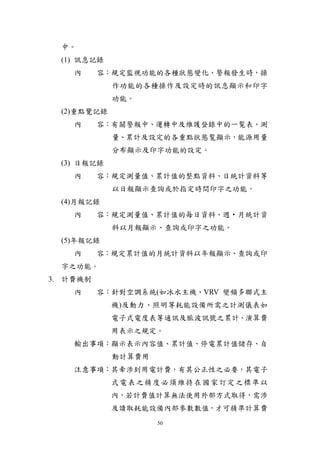 中。
  (1) 訊息記錄
    內     容：規定監視功能的各種狀態變化、警報發生時，操
             作功能的各種操作及設定時的訊息顯示和印字
             功能。
  (2)重點覽記錄
    內     容：有關警報中、運轉中及維護登錄中的一覧表、測
             量、累計及設定的各重點狀態覧顯示，能源用量
             分布顯示及印字功能的設定。
  (3) 日報記錄
    內     容：規定測量值、累計值的整點資料、日統計資料等
             以日報顯示查詢或於指定時間印字之功能。
  (4)月報記錄
    內     容：規定測量值、累計值的每日資料、週‧月統計資
             料以月報顯示、查詢或印字之功能。
  (5)年報記錄
    內     容：規定累計值的月統計資料以年報顯示、查詢或印
  字之功能。
3. 計費機制
    內     容：針對空調系統(如冰水主機、VRV 變頻多聯式主
             機)及動力、照明等耗能設備所需之計測儀表如
             電子式電度表等通訊及脈波訊號之累計、演算費
             用表示之規定。
    輸出事項：顯示表示內容值、累計值、停電累計值儲存、自
             動計算費用
    注意事項：其牽涉到用電計費，有其公正性之必要，其電子
             式電表之精度必須維持在國家訂定之標準以
             內，若計費值計算無法使用外部方式取得，需涉
             及讀取耗能設備內部參數數值，才可精準計算費
                     50
 