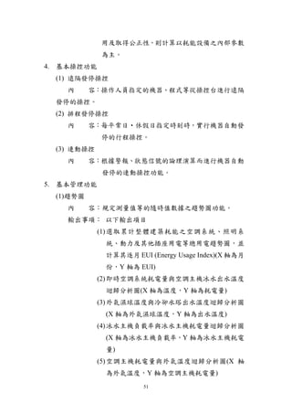 用及取得公正性，則計算以耗能設備之內部參數
            為主。
4. 基本操控功能
 (1) 遠隔發停操控
   內      容：操作人員指定的機器、程式等從操控台進行遠隔
 發停的操控。
 (2) 排程發停操控
   內      容：每平常日‧休假日指定時刻時，實行機器自動發
            停的行程操控。
 (3) 連動操控
   內      容：根據警報、狀態信號的論理演算而進行機器自動
            發停的連動操控功能。
5. 基本管理功能
 (1)趨勢圖
    內     容：規定測量值等的隨時值數據之趨勢圖功能。
    輸出事項： 以下輸出項目
            (1) 選取累計整體建築耗能之空調系統、照明系
             統、動力及其他插座用電等總用電趨勢圖，並
             計算其逐月 EUI (Energy Usage Index)(X 軸為月
             份，Y 軸為 EUI)
            (2) 即時空調系統耗電量與空調主機冰水出水溫度
             迴歸分析圖(X 軸為溫度，Y 軸為耗電量)
            (3) 外氣濕球溫度與冷卻水塔出水溫度迴歸分析圖
             (X 軸為外氣濕球溫度，Y 軸為出水溫度)
            (4) 冰水主機負載率與冰水主機耗電量迴歸分析圖
             (X 軸為冰水主機負載率，Y 軸為冰水主機耗電
             量)
            (5) 空調主機耗電量與外氣溫度迴歸分析圖(X 軸
             為外氣溫度，Y 軸為空調主機耗電量)
                      51
 