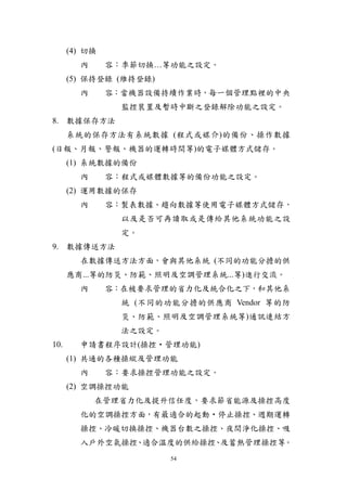 (4) 切換
        內      容：季節切換…等功能之設定。
      (5) 保持登錄 (維持登錄)
        內      容：當機器設備持續作業時，每一個管理點裡的中央
                 監控裝置及暫時中斷之登錄解除功能之設定。
8. 數據保存方法
      系統的保存方法有系統數據 (程式或媒介)的備份、操作數據
(日報、月報、警報、機器的運轉時間等)的電子媒體方式儲存。
      (1) 系統數據的備份
        內      容：程式或媒體數據等的備份功能之設定。
      (2) 運用數據的保存
        內      容：製表數據、趨向數據等使用電子媒體方式儲存，
                 以及是否可再讀取或是傳給其他系統功能之設
                 定。
9. 數據傳送方法
        在數據傳送方法方面，會與其他系統 (不同的功能分擔的供
      應商...等的防災、防範、照明及空調管理系統...等)進行交流。
        內      容：在被要求管理的省力化及統合化之下，和其他系
                 統 (不同的功能分擔的供應商 Vendor 等的防
                 災、防範、照明及空調管理系統等)通訊連結方
                 法之設定。
10.     申請書程序設計(操控‧管理功能)
      (1) 共通的各種操縱及管理功能
        內      容：要求操控管理功能之設定。
      (2) 空調操控功能
            在管理省力化及提升信任度，要求節省能源及操控高度
        化的空調操控方面，有最適合的起動‧停止操控、週期運轉
        操控、冷暖切換操控、機器台數之操控、夜間淨化操控、吸
        入戶外空氣操控 適合溫度的供給操控 及蓄熱管理操控等。
               、         、
                         54
 