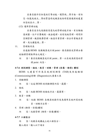 在要求提升信任度的引導功能、運算域…等方面，有防
          災、防範及滅火…等的緊急時或機器故陪時需要應對的處置
          內容的表示…等。
      (12) 運用管理功能
            在要求省力化及操控高度化的管理功能方面，有自動檢
          查測量、分戶計費機制、稅金處理、共有設施管理、時間外
          空調管理、機器帳簿管理、檢查作業管理、保全作業報表管
          理、及大樓監視…等。
11.       管理點列表
          在連接 BEMS 設備機器或計測 point，要求操控或管理必要
      的論理管理點單位之規定。
      內    容：要求設備機器或計測 point…等，以系統為對象的管
              理 point 內容。

4-7.6 測試調整、檢收、教育、訓練、管理 (保養、維修) 體制
      BEMS 之 建 置 可 作 為 系 統 測 試 調 整 (TAB) 及 性 能 驗 證
(Commissioning)診斷 (Diagnostics)之重要工具
1. 試驗調整
      內    容：記述 BEMS 的試驗調整內容、範圍。
2. 檢收
      內    容：紀錄 BEMS 的檢收方法、範圍等。
3. 教育、訓練
      內    容：紀錄 BEMS 各機器的操作及為運用系統所需的教
              育、訓練方法等。
4. 管理 (維修、保養)體制
      內    容：紀錄管理 (維修、保養)體制。

4-7.7 工程區分
      內    容：紀錄系統構成上的工程區分。
      輸入項目：輸入以下項目

                            56
 