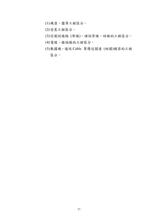 (1) 機器、盤等工程區分。
(2) 安裝工程區分。
(3) 信號的線路 (架線)、埋設管線、結線的工程區分。
(4) 電線、接地線的工程區分。
(5) 數據機、通訊 Cable 等傳送關連 (相關)機器的工程
 區分。




              57
 