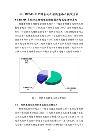 伍、BEMS 於空調系統之省能策略之擬定分析
5-1 BEMS 系統於主機側之自動控制與智慧型運轉策略
  根據實際建築物耗電量測結果顯示，一般商業用建築之空調系統
耗電量約在 40% ～ 50%左右，照明系統約 30%，其動力設備則占
30%。而空調系統總耗電量之中，空調冷凍主機 (Chiller)耗電量約占
60%左右，其他冰水泵浦系統占 20%，空氣側設備占 20%。分布情形
由圖 5-1 所示可知，冰水主機是 HVAC 系統中最耗電的機件，因此空
調主機之運轉策略建立以及效率提升改善為空調系統節約能源極重
要的工具之一。以下將針對空調系統冰水主機過量設計以及空調冰水
主機效率低落兩項常發生於一般大型建築之問題，進行診斷分析。




         圖 5-1 空調系統耗電比重分布情形


5-1.1 空調主機台數控制之最佳化運轉分析
  於空調系統設計階段，一般皆以最嚴酷氣候條件下進行尖峰空調
負載計算(Peak Cooling Load)，以之作為選取系統容量之依據，且加
上未正式使用新建築物內部機具的發熱量，無法正確估算熱負荷。而
建築之空調系統設計者為了防止空調容量設計不足，再配合工程裕度
之容量，往往使主機超量設計 (Over Size Design)。造成於一年之中，

                   58
 