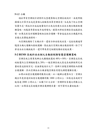 5-1.2 小結
  過去常有空調設計者對於大型建築物之空調系統設計，未使用較
精確之計算方法或是靠個人經驗來估算空調負荷，又或為了防止空調
容量不足，因此往往造成超量設計以及沒有建立冰水主機台數搭配運
轉策略。而隨著季節的逐年逐時變化，建築內部的空調負荷也隨著改
變，如果沒有良好運轉策略相互配合運轉，常會造成冰水主機處於低
負載之浪費能源情形。
  而空調設備除了主機以外，還有冷卻水塔及水泵，這些設備通常
隨著主機之運轉而搭配運轉，因此進行空調主機台數控制時，除了可
節省冰水主機耗能外，還可帶來其它相關設備的省能效果。

5-2 BEMS 系統於冰水側之自動控制與智慧型運轉策略
  空調系統占商業及辦公大樓總耗電的 40%～50%，空調泵送系統
的耗電約占空調總耗電之 20% 一般空調系統之泵送系統都採用定水
               。
量的泵送控制方式，在無節能設計之下，泵群只會隨空調開啟而持續
全載運轉，然而空調冰水主機會隨空調負荷變化調變運轉負載。
  如果以相當全載運轉時數來比較，以一般辦公建築而言，空調主
機全年度會達到相當全載運轉時數 1000 小時以上，但泵送系統則可
能高達 2000 小時以上。如圖 5-4 之分析，空調部份負載之時數占大
比例，如果泵送系統隨空調負載調變流量，則可節約大量的能源。




                 61
 