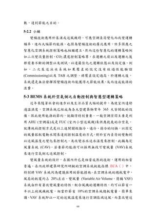 數，達到節能之目的。

5-2.2 小結
  變頻技術應用於泵浦或送風機時，可應空調負荷變化而改變運轉
頻率，進而大幅節約能源。也因為變頻技術的廣泛應用，許多因應之
智慧化空調系統控制策略也相繼建立，然而這些智慧化的運轉策略例
如二次變流量控制、CO2 濃度控制策略等，在運轉之前以及運轉之後
都需要不斷的調整以及測試，以達最佳化之運轉狀態以及設定值，例
如，二次泵送冰水系統如果壓差的設定沒有經過性能驗證
(Commissioning)以及 TAB 之調整，將壓差設定過高，於運轉之後，
系統還是無法發揮因變頻技術而能獲得之節能效果，反而造成能源的
浪費。

5-3 BEMS 系統於空氣側之自動控制與智慧型運轉策略
  近年來隨著社會的進步以及生活品質大幅的提升，為使室內達舒
適溫濕度，空調系統已經成為各大型建築物常年 365 天皆開啟的設
備，因此使用能源的節約，就顯得特別重要。一般空調空間主要是利
用 AHU (空調箱)或是 FUC (室內小型送風機)來供應乾爽的冷空氣，
就傳統的控制方式是以三速開關做強冷、適冷、弱冷的切換，以固定
的風量搭配電動水閥來達到控制溫度的方式，對於室內負荷的變動則
以送風溫度之變化來控制之，及改變冰水送水溫度來控制，此稱為定
風量系統 (CAV)。若要節約能源可以採用無段可變風量 (VAV)系統
來進行空氣側之送風控制。
  變風量系統的設計，在國內外已是相當成熟的技術，運用的相當
普遍。在內政部建築研究所研擬的空調系統耗能指標 ECA（）中，
特別將 VAV 系統列為建議採用的節能措施。在空調系統的總耗電中，
風扇的耗電約占 20%左右。變風量 (Variable Air Volume，簡稱 VAV)
系統由於有著改變風量的特性，配合風機的運轉特性，約可以節省一
半以上的風機耗電，相當於節省 10%的空調系統總耗電量。簡單來
講，VAV 系統即以一定的送風溫度來進行空調區域送風，而靠改變送

                      66
 