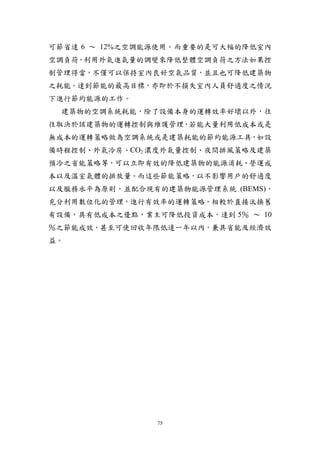 可節省達 6 ～ 12%之空調能源使用。而重要的是可大幅的降低室內
空調負荷，利用外氣進氣量的調變來降低整體空調負荷之方法如果控
制管理得當，不僅可以保持室內良好空氣品質，並且也可降低建築物
之耗能。達到節能的最高目標，亦即於不損失室內人員舒適度之情況
下進行節約能源的工作。
 建築物的空調系統耗能，除了設備本身的運轉效率好壞以外，往
往取決於該建築物的運轉控制與維護管理，若能大量利用低成本或是
無成本的運轉策略做為空調系統或是建築耗能的節約能源工具，如設
備時程控制、外氣冷房、CO2 濃度外氣量控制、夜間排風策略及建築
預冷之省能策略等，可以立即有效的降低建築物的能源消耗、營運成
本以及溫室氣體的排放量。而這些節能策略，以不影響用戶的舒適度
以及服務水平為原則，並配合現有的建築物能源管理系統 (BEMS)，
充分利用數位化的管理，進行有效率的運轉策略。相較於直接汰換舊
有設備，具有低成本之優點，業主可降低投資成本，達到 5％ ～ 10
％之節能成效，甚至可使回收年限低達一年以內，兼具省能及經濟效
益。




                75
 