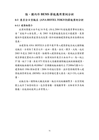 陸、國內外 BEMS 節能應用案例分析
6-1 東京全日空飯店 (ANA HOTEL TOKYO)節能案例分析

6-1.1 建築物簡介
  此案例榮獲日本平成 16 年度 (西元 2004 年)省能優秀事例全國大
會「省能中心會長獎」，及 2003 年度節能優良指定示範建築，更榮
獲該年度關東經濟產業局局長獎，對於旅館類建築節能具有指標性的
意義。
  本建築為 ANA HOTELS 企業中最早導入建築節能系統之國際觀
光飯店，目前除了東京之外，成田、廣島、金沢、博多、大阪，也從
2003 年度至 2005 年度間，陸續導入建築節能系統，展現此企業對實
現京都議定書的決心與努力。本案例位於東京六本木中心，為一地上
37 層，地下 3 層，具有 873 間客房之高樓層國際觀光級旅館類建築。
總樓地板面積約為 40,000m2，空調樓地板面積約占 37,000m2(圖 6-1)。
建築物於 1986 開始營業；2004 年時進行整修，並於整修期間導入建
築能源管理系統 (BEMS)，配合京都議定書之要求，減少 CO2 之排放
量。
  此飯店為一國際級之觀光旅館，飯店內設施種類繁多，在空間規
劃上也作了相當的區分，包含宴會廳，會議廳等等，且駐有許多高級
餐廳；在能源的使用上非常驚人。




                     76
 