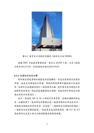 圖 6-1 東京全日空飯店外觀照 (取材自日本 NEDO)


  根據 2003 年能源消費量來看，電力占 20,929 千度，冷水 (地域
冷暖房)36,113 GJ，蒸氣(地域冷暖房)36,219 GJ。



6-1.2 改善的方向及目標
  對於飯店節能策略的規劃是相當困難的，若是沒有對現況清楚的
掌握，造成室內環境的不舒適，導致於降低聲譽和顧客減少的危險
性。相異於行政機關設施和一般業務用大樓，對於要求室內環境品質
的標準是相當高，因此節能運轉策略必須朝：省能同時不降低室內環
境品質的方向來進行。
  此外，因為是 365 天 24 小時的不停業營業，設備的運轉時間也
長，此種結果下，能源單位消費量比起一般建築物的水準高出許多。
對應像這樣飯店特有的背景，若是能「一邊維持室內環境的舒適性，
           ，就能算是成功節能對策。圖 6-2 及 6-3
一邊節省白白浪費的能源」
為此案例之改善工程之流程規劃圖及建築階層圖。



                      77
 
