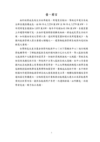壹、前言
  由於經濟成長及生活水準提高，用電需求殷切，導致近年電力系統
尖峰負載持續成長。由 86 年之 2,224 萬 kW 至 96 年之 3,279 萬 kW，十
年間用電負載增加 1,055 萬 kW，每年平均增加約 106 萬 kW，負載需量
上升趨勢明顯可見。且由於電源開發困難及短缺，將造成民眾生活的不
便。如何藉由有效之管理工具，達到用電需量抑制以及用電量減少，為
國內能源管理人員主要關心課題之一，建築物能源管理系統因而受到相
程度之重視。
  台灣綠色生產力基金會節約能源中心（以下簡稱本中心）進行現場
節能輔導時，了解能源監控系統於國內推行已行之有年，導入監控設備
之能源用戶之數量亦相當眾多，但礙於其規格無統一之規範，導致系統
相容性及擴充性不佳，降低用戶主導入監控系統之意願。本中心乃委請
國內此系統推廣上有專精的專家學者，中山大學機械與機電工程學系楊
冠雄教授協助執筆及蒐集實際相關資料，彙編成此技術手冊。本手冊針
對國內外建築物能源管理系統之發展與歷史沿革、硬體設備架構及資料
通訊協定架構建立、分級制度設計要點與功能規範之建立以及節能應用
案例分析等內容，提供各能源用戶參考，而遺誤掛漏，必所難免，尚請
學者先進，賜予指正為禱。




                       1
 
