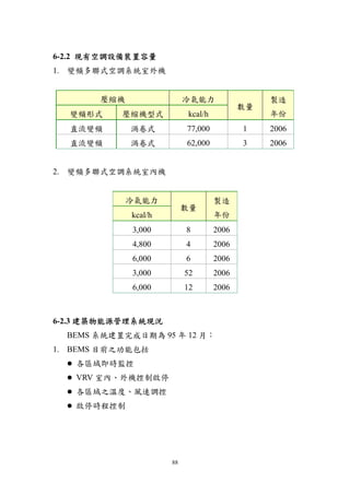 6-2.2 現有空調設備裝置容量
1. 變頻多聯式空調系統室外機


       壓縮機                 冷氣能力                 製造
                                           數量
  變頻形式     壓縮機型式           kcal/h               年份
  直流變頻       渦卷式           77,000          1    2006
  直流變頻       渦卷式           62,000          3    2006


2. 變頻多聯式空調系統室內機


             冷氣能力                   製造
                           數量
             kcal/h                 年份
             3,000         8        2006
             4,800         4        2006
             6,000         6        2006
             3,000         52       2006
             6,000         12       2006



6-2.3 建築物能源管理系統現況
  BEMS 系統建置完成日期為 95 年 12 月：
1. BEMS 目前之功能包括
   各區域即時監控
   VRV 室內、外機控制啟停
   各區域之溫度、風速調控
   啟停時程控制




                      88
 