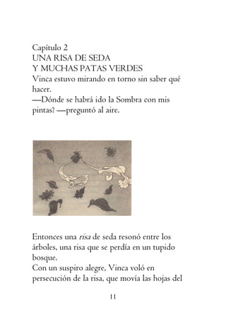 11
Capítulo 2
UNA RISA DE SEDA
Y MUCHAS PATAS VERDES
Vinca estuvo mirando en torno sin saber qué
hacer.
—Dónde se habrá ido la Sombra con mis
pintas? —preguntó al aire.
Entonces una risa de seda resonó entre los
árboles, una risa que se perdía en un tupido
bosque.
Con un suspiro alegre, Vinca voló en
persecución de la risa, que movía las hojas del
 