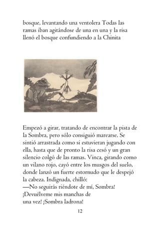 12
bosque, levantando una ventolera Todas las
ramas iban agitándose de una en una y la risa
llenó el bosque confundiendo a la Chinita
Empezó a girar, tratando de encontrar la pista de
la Sombra, pero sólo consiguió marearse. Se
sintió arrastrada como si estuvieran jugando con
ella, hasta que de pronto la risa cesó y un gran
silencio colgó de las ramas. Vinca, girando como
un vilano rojo, cayó entre los musgos del suelo,
donde lanzó un fuerte estornudo que le despejó
la cabeza. Indignada, chilló:
—No seguirás riéndote de mí, Sombra!
¡Devuélveme mis manchas de
una vez! ¡Sombra ladrona!
 