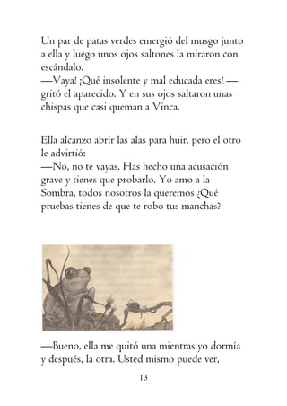 13
Un par de patas verdes emergió del musgo junto
a ella y luego unos ojos saltones la miraron con
escándalo.
—Vaya! ¡Qué insolente y mal educada eres! —
gritó el aparecido. Y en sus ojos saltaron unas
chispas que casi queman a Vinca.
Ella alcanzo abrir las alas para huir. pero el otro
le advirtió:
—No, no te vayas. Has hecho una acusación
grave y tienes que probarlo. Yo amo a la
Sombra, todos nosotros la queremos ¿Qué
pruebas tienes de que te robo tus manchas?
—Bueno, ella me quitó una mientras yo dormía
y después, la otra. Usted mismo puede ver,
 