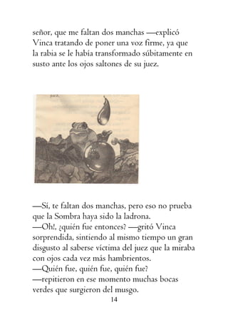 14
señor, que me faltan dos manchas —explicó
Vinca tratando de poner una voz firme, ya que
la rabia se le había transformado súbitamente en
susto ante los ojos saltones de su juez.
—Sí, te faltan dos manchas, pero eso no prueba
que la Sombra haya sido la ladrona.
—Oh!, ¿quién fue entonces? —gritó Vinca
sorprendida, sintiendo al mismo tiempo un gran
disgusto al saberse víctima del juez que la miraba
con ojos cada vez más hambrientos.
—Quién fue, quién fue, quién fue?
—repitieron en ese momento muchas bocas
verdes que surgieron del musgo.
 