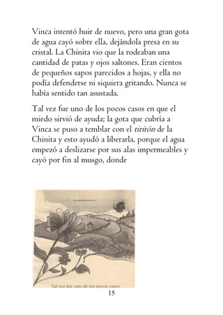 15
Vinca intentó huir de nuevo, pero una gran gota
de agua cayó sobre ella, dejándola presa en su
cristal. La Chinita vio que la rodeaban una
cantidad de patas y ojos saltones. Eran cientos
de pequeños sapos parecidos a hojas, y ella no
podía defenderse ni siquiera gritando. Nunca se
había sentido tan asustada.
Tal vez fue uno de los pocos casos en que el
miedo sirvió de ayuda; la gota que cubría a
Vinca se puso a temblar con el tiritón de la
Chinita y esto ayudó a liberarla, porque el agua
empezó a deslizarse por sus alas impermeables y
cayó por fin al musgo, donde
 