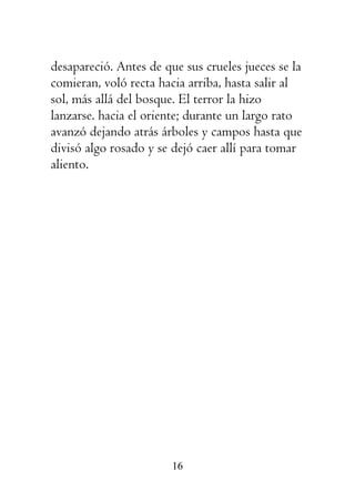 16
desapareció. Antes de que sus crueles jueces se la
comieran, voló recta hacia arriba, hasta salir al
sol, más allá del bosque. El terror la hizo
lanzarse. hacia el oriente; durante un largo rato
avanzó dejando atrás árboles y campos hasta que
divisó algo rosado y se dejó caer allí para tomar
aliento.
 