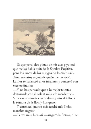 18
—Es que perdí dos pintas de mis alas y yo creí
que me las había quitado la Sombra Fugitiva,
pero los jueces de los musgos no lo creen así y
ahora no estoy segura de quién me las robó.
La flor se balanceó unos instantes y contestó con
voz meditativa:
—Y no has pensado que a lo mejor te estás
destiñendo con el sol? A mí suele sucederme...
Vinca se apresuró a esconderse junto al tallo, a
la sombra de la flor, y lloriqueó:
—Y entonces, ¿nunca más tendré mis lindas
manchas negras?
—Te ves muy bien así —aseguró la flor—, ni se
 