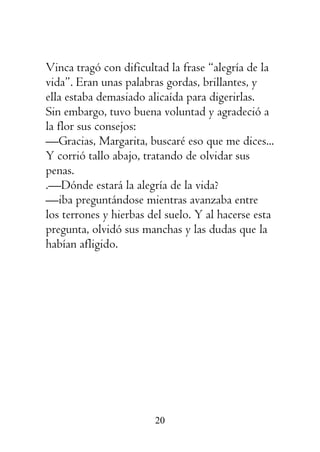 20
Vinca tragó con dificultad la frase “alegría de la
vida”. Eran unas palabras gordas, brillantes, y
ella estaba demasiado alicaída para digerirlas.
Sin embargo, tuvo buena voluntad y agradeció a
la flor sus consejos:
—Gracias, Margarita, buscaré eso que me dices...
Y corrió tallo abajo, tratando de olvidar sus
penas.
.—Dónde estará la alegría de la vida?
—iba preguntándose mientras avanzaba entre
los terrones y hierbas del suelo. Y al hacerse esta
pregunta, olvidó sus manchas y las dudas que la
habían afligido.
 