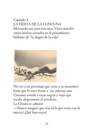 21
Capítulo 4
LA FIESTA DE LA CUNCUNA
Moviendo una pata tras otra, Vinca marchó
varios metros envuelta en el pensamiento
brillante de “la alegría de la vida”.
No vio a un personaje que venía a su encuentro
hasta que lo tuvo frente a sus antenas: una
Cuncuna vestida a rayas negras y rojas que
tocaba alegremente el acordeón.
La Chinita se admiró:
—Nunca imaginé que eras tú la que venía con la
música! ¡Qué bien tocas!
 