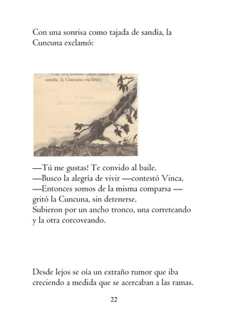22
Con una sonrisa como tajada de sandía, la
Cuncuna exclamó:
—Tú me gustas! Te convido al baile.
—Busco la alegría de vivir —contestó Vinca.
—Entonces somos de la misma comparsa —
gritó la Cuncuna, sin detenerse.
Subieron por un ancho tronco, una correteando
y la otra corcoveando.
Desde lejos se oía un extraño rumor que iba
creciendo a medida que se acercaban a las ramas.
 