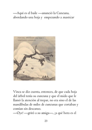 23
—Aquí es el baile —anunció la Cuncuna,
abordando una hoja y empezando a masticar
Vinca se dio cuenta, entonces, de que cada hoja
del árbol tenía su cuncuna y que el mido que le
llamó la atención al trepar, no era sino el de las
mandíbulas de miles de cuncunas que cortaban y
comían sin descanso.
—Oye! —gritó a su amiga—, ¿a qué hora es el
 