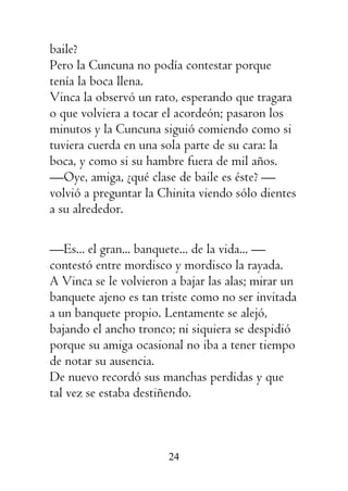 24
baile?
Pero la Cuncuna no podía contestar porque
tenía la boca llena.
Vinca la observó un rato, esperando que tragara
o que volviera a tocar el acordeón; pasaron los
minutos y la Cuncuna siguió comiendo como si
tuviera cuerda en una sola parte de su cara: la
boca, y como si su hambre fuera de mil años.
—Oye, amiga, ¿qué clase de baile es éste? —
volvió a preguntar la Chinita viendo sólo dientes
a su alrededor.
—Es... el gran... banquete... de la vida... —
contestó entre mordisco y mordisco la rayada.
A Vinca se le volvieron a bajar las alas; mirar un
banquete ajeno es tan triste como no ser invitada
a un banquete propio. Lentamente se alejó,
bajando el ancho tronco; ni siquiera se despidió
porque su amiga ocasional no iba a tener tiempo
de notar su ausencia.
De nuevo recordó sus manchas perdidas y que
tal vez se estaba destiñendo.
 