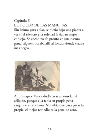 25
Capítulo 5
EL DOLOR DE LAS MANCHAS
Sin ánimo para volar, se metió bajo una piedra a
ver si el silencio y la soledad le daban mejor
consejo. Se encontró de pronto en una oscura
gruta, alguien lloraba allá al fondo, donde estaba
más negro.
Al principio, Vinca dudó en ir a consolar al
afligido, porque ella tenía su propia pena
cargando su corazón. No sabía que para pasar la
propia, el mejor remedio es la pena de otro.
 