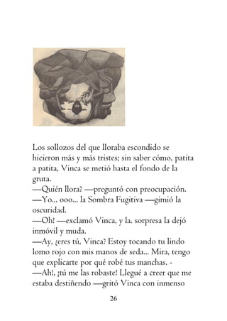 26
Los sollozos del que lloraba escondido se
hicieron más y más tristes; sin saber cómo, patita
a patita, Vinca se metió hasta el fondo de la
gruta.
—Quién llora? —preguntó con preocupación.
—Yo... ooo... la Sombra Fugitiva —gimió la
oscuridad.
—Oh! —exclamó Vinca, y la. sorpresa la dejó
inmóvil y muda.
—Ay, ¿eres tú, Vinca? Estoy tocando tu lindo
lomo rojo con mis manos de seda... Mira, tengo
que explicarte por qué robé tus manchas. -
—Ah!, ¡tú me las robaste! Llegué a creer que me
estaba destiñendo —gritó Vinca con inmenso
 