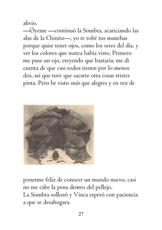 27
alivio.
—Óyeme —continuó la Sombra, acariciando las
alas de la Chinita—, yo te robé tus manchas
porque quise tener ojos, como los seres del día, y
ver los colores que nunca había visto. Primero
me puse un ojo, creyendo que bastaría; me di
cuenta de que casi todos tienen por lo menos
dos, así que tuve que sacarte otra cosas tristes
pinta. Pero he visto más que alegres y en vez de
ponerme feliz de conocer un mundo nuevo, casi
no me cabe la pena dentro del pellejo.
La Sombra sollozó y Vinca esperó con paciencia
a que se desahogara.
 
