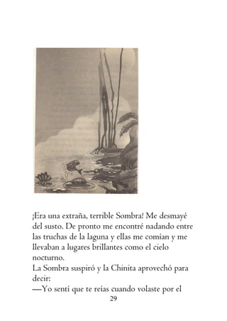 29
¡Era una extraña, terrible Sombra! Me desmayé
del susto. De pronto me encontré nadando entre
las truchas de la laguna y ellas me comían y me
llevaban a lugares brillantes como el cielo
nocturno.
La Sombra suspiró y la Chinita aprovechó para
decir:
—Yo sentí que te reías cuando volaste por el
 