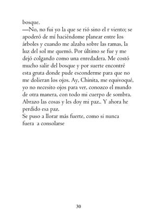 30
bosque.
—No, no fui yo la que se rió sino el r viento; se
apoderó de mí haciéndome planear entre los
árboles y cuando me alzaba sobre las ramas, la
luz del sol me quemó. Por último se fue y me
dejó colgando como una enredadera. Me costó
mucho salir del bosque y por suerte encontré
esta gruta donde pude esconderme para que no
me dolieran los ojos. Ay, Chinita, me equivoqué,
yo no necesito ojos para ver, conozco el mundo
de otra manera, con todo mi cuerpo de sombra.
Abrazo las cosas y les doy mi paz.. Y ahora he
perdido esa paz.
Se puso a llorar más fuerte, como si nunca
fuera a consolarse
 