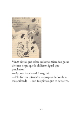 31
Vinca sintió que sobre su lomo caían dos gotas
de tinta negra que le dolieron igual que
pinchazos.
—Ay, me has clavado! —gritó.
—No fue mi intención —suspiró la Sombra,
más calmada—, son tus pintas que te devuelvo.
 