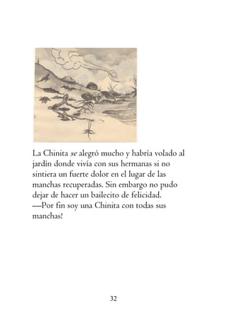 32
La Chinita se alegró mucho y habría volado al
jardín donde vivía con sus hermanas si no
sintiera un fuerte dolor en el lugar de las
manchas recuperadas. Sin embargo no pudo
dejar de hacer un bailecito de felicidad.
—Por fin soy una Chinita con todas sus
manchas!
 