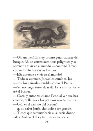 39
—Oh, un mes! Es muy pronto para hablarte del
bosque. Ahí se corren aventuras peligrosas y se
aprende a vivir en el mundo —contestó Tizón
con un brillo burlón en los ojos.
—ESe aprende a vivir en el mundo?
—Todo se aprende, Jonás: los caminos, los
sustos, los animales terribles como el Puma...
—Yo no tengo susto de nada. Esta misma noche
iré al bosque.
—Claro, y entonces el amo Pepe, al ver que has
crecido, te llevará a los potreros con tu madres
—Cuál es el camino del bosque?
—quiso saber Jonás, decidido a ser grande.
—Tienes que caminar hacia allá, hacia donde
sale el Sol en el día y la Luna en la noche.
 