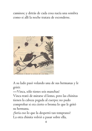4
caminos; y detrás de cada cosa nacía una sombra
como si allí la noche tratara de esconderse.
A su lado pasó volando una de sus hermanas y le
gritó:
—Vinca, sólo tienes seis manchas!
Vinca trató de mirarse el lomo, pero las chinitas
tienen la cabeza pegada al cuerpo; no pudo
comprobar si era cierto o broma lo que le gritó
su hermana.
¿Sería eso lo que la despertó tan temprano?
La otra chinita volvió a pasar sobre ella,
 