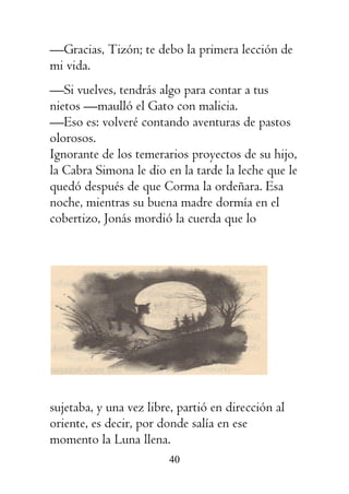 40
—Gracias, Tizón; te debo la primera lección de
mi vida.
—Si vuelves, tendrás algo para contar a tus
nietos —maulló el Gato con malicia.
—Eso es: volveré contando aventuras de pastos
olorosos.
Ignorante de los temerarios proyectos de su hijo,
la Cabra Simona le dio en la tarde la leche que le
quedó después de que Corma la ordeñara. Esa
noche, mientras su buena madre dormía en el
cobertizo, Jonás mordió la cuerda que lo
sujetaba, y una vez libre, partió en dirección al
oriente, es decir, por donde salía en ese
momento la Luna llena.
 