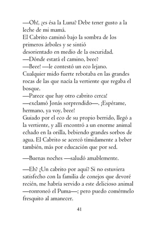 41
—Oh!, ¿es ésa la Luna? Debe tener gusto a la
leche de mi mamá.
El Cabrito caminó bajo la sombra de los
primeros árboles y se sintió
desorientado en medio de la oscuridad.
—Dónde estará el camino, beee?
—Beee! —le contestó un eco lejano.
Cualquier mido fuerte rebotaba en las grandes
rocas de las que nacía la vertiente que regaba el
bosque.
—Parece que hay otro cabrito cerca!
—exclamó Jonás sorprendido—. ¡Espérame,
hermano, ya voy, beee!
Guiado por el eco de su propio berrido, llegó a
la vertiente, y allí encontró a un enorme animal
echado en la orilla, bebiendo grandes sorbos de
agua. El Cabrito se acercó tímidamente a beber
también, más por educación que por sed.
—Buenas noches —saludó amablemente.
—Eh? ¿Un cabrito por aquí? Si no estuviera
satisfecho con la familia de conejos que devoré
recién, me habría servido a este delicioso animal
—ronroneó el Puma—; pero puedo comérmelo
fresquito al amanecer.
 
