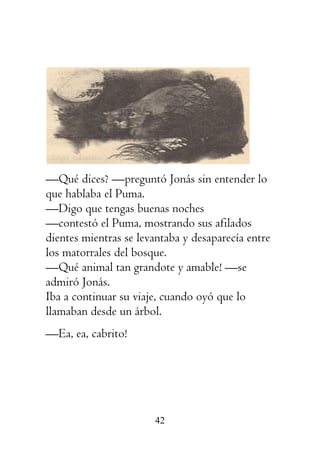 42
—Qué dices? —preguntó Jonás sin entender lo
que hablaba el Puma.
—Digo que tengas buenas noches
—contestó el Puma, mostrando sus afilados
dientes mientras se levantaba y desaparecía entre
los matorrales del bosque.
—Qué animal tan grandote y amable! —se
admiró Jonás.
Iba a continuar su viaje, cuando oyó que lo
llamaban desde un árbol.
—Ea, ea, cabrito!
 