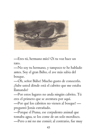 43
—Eres tú, hermano mío? Oi tu voz hace un
rato.
—No soy tu hermano, y tampoco te he hablado
antes. Soy el gran Búho, el ave más sabia del
bosque.
—Oh, señor Búho! Mucho gusto de conocerlo.
¿Sabe usted dónde está el cabrito que me estaba
llamando?
—Por estos lugares no anda ningún cabrito. Tú
eres el primero que se aventura por aquí.
—Por qué los cabritos no vienen al bosque? —
preguntó Jonás extrañado.
—Porque el Puma, ese corpulento animal que
tomaba agua, se los come de un solo mordisco.
—Pero a mí no me comió; al contrario, fue muy
 