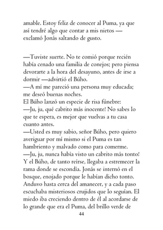44
amable. Estoy feliz de conocer al Puma, ya que
así tendré algo que contar a mis nietos —
exclamó Jonás saltando de gusto.
—Tuviste suerte. No te comió porque recién
había cenado una familia de conejos; pero piensa
devorarte a la hora del desayuno, antes de irse a
dormir —advirtió el Búho.
—A mí me pareció una persona muy educada;
me deseó buenas noches.
El Búho lanzó un especie de risa fúnebre:
—Ju, ju, qué cabrito más inocente! No sabes lo
que te espera, es mejor que vuelvas a tu casa
cuanto antes.
—Usted es muy sabio, señor Búho, pero quiero
averiguar por mí mismo si el Puma es tan
hambriento y malvado como para comerme.
—Ju, ju, nunca había visto un cabrito más tonto!
Y el Búho, de tanto reírse, llegaba a estremecer la
rama donde se escondía. Jonás se internó en el
bosque, enojado porque le habían dicho tonto.
Anduvo hasta cerca del amanecer, y a cada paso
escuchaba misteriosos crujidos que lo seguían. El
miedo iba creciendo dentro de él al acordarse de
lo grande que era el Puma, del brillo verde de
 