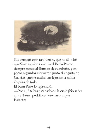 46
Sus berridos eran tan fuertes, que no sólo los
oyó Simona, sino también el Perro Pastor,
siempre atento al llamado de su rebaño, y en
pocos segundos estuvieron junto al angustiado
Cabrito, que no estaba tan lejos de la salida
después de todo.
El buen Peno lo reprendió:
—Por qué te has escapado de la casa? ¿No sabes
que el Puma podría comerte en cualquier
instante?
 
