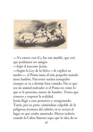 47
—Yo estuve con él y fue tan amable, que creí
que podíamos ser amigos
—bajó el inocente Jonás.
—Según la Ley de la Selva —le explicó su
madre—, el Puma mata al más pequeño cuando
tiene hambre. Pan tener sueños tranquilos
siempre se va a dormir bien comido. No es que
sea un animal malvado: si el Puma no come lo
que se le presenta, muere de hambre. Tienes que
conocer y respetar la realidad.
Jonás llegó a casa pensativo y avergonzado.
Tizón, por su parte, sintiéndose culpable de la
peligrosa aventura del cabrito, ni se acerçó al
lugar en que estaba amarrado. Menos todavía
cuando la Cabra Simona supo que la idea de su
 